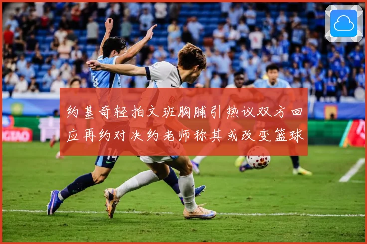约基奇轻拍文班胸脯引热议双方回应再约对决约老师称其或改变篮球赛场复盘：最新赛事动态与深度分析