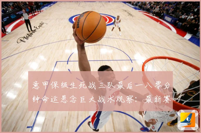 意甲保级生死战三队最后一八零分钟命运悬念巨大战术观察：最新赛事动态与深度分析