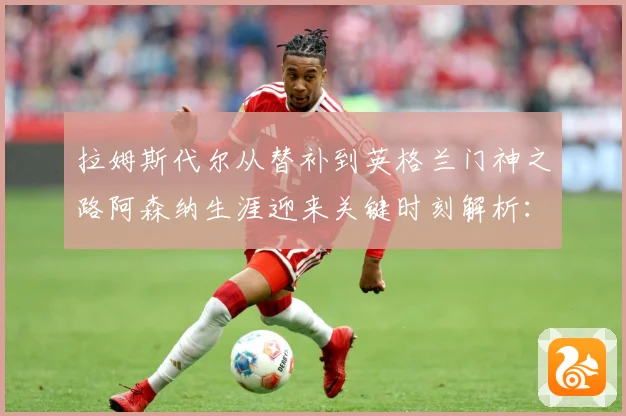 拉姆斯代尔从替补到英格兰门神之路阿森纳生涯迎来关键时刻解析：最新赛事动态与深度分析