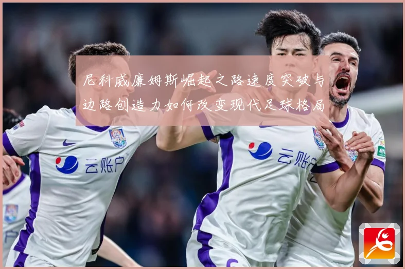 尼科威廉姆斯崛起之路速度突破与边路创造力如何改变现代足球格局：最新赛事动态与深度分析