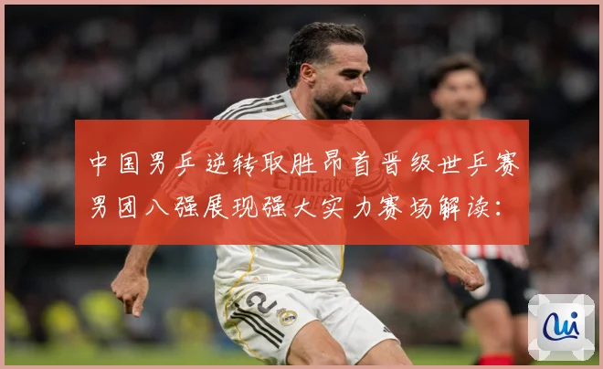 中国男乒逆转取胜昂首晋级世乒赛男团八强展现强大实力赛场解读：最新赛事动态与深度分析