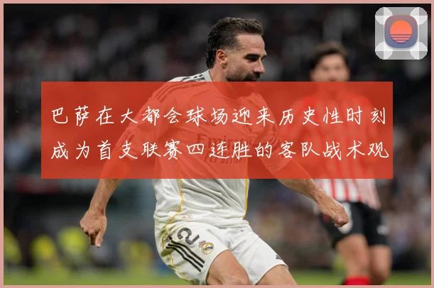 巴萨在大都会球场迎来历史性时刻成为首支联赛四连胜的客队战术观察：最新赛事动态与深度分析