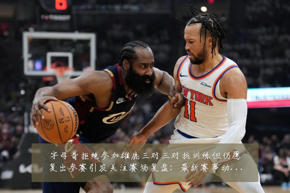 字母哥拒绝参加雄鹿三对三对抗训练但仍愿复出参赛引发关注赛场复盘：最新赛事动态与深度分析